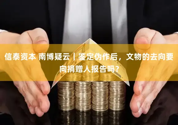 信泰资本 南博疑云｜鉴定伪作后，文物的去向要向捐赠人报告吗？