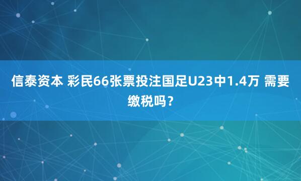 信泰资本 彩民66张票投注国足U23中1.4万 需要缴税吗？