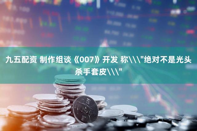 九五配资 制作组谈《007》开发 称\＂绝对不是光头杀手套皮\＂