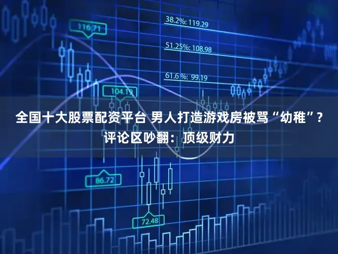 全国十大股票配资平台 男人打造游戏房被骂“幼稚”?评论区吵翻：顶级财力