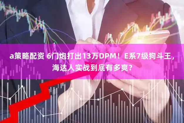 a策略配资 6门炮打出13万DPM！E系7级狗斗王，海达人实战到底有多爽？