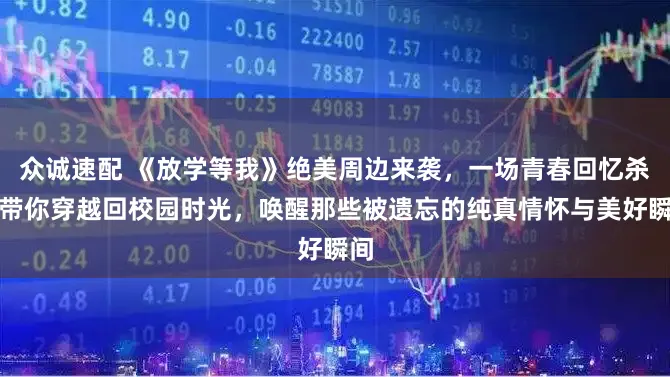 众诚速配 《放学等我》绝美周边来袭，一场青春回忆杀！带你穿越回校园时光，唤醒那些被遗忘的纯真情怀与美好瞬间