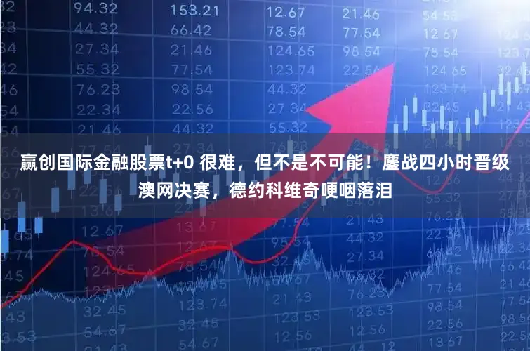赢创国际金融股票t+0 很难，但不是不可能！鏖战四小时晋级澳网决赛，德约科维奇哽咽落泪