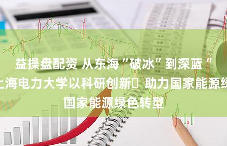 益操盘配资 从东海“破冰”到深蓝“远航”上海电力大学以科研创新助力国家能源绿色转型