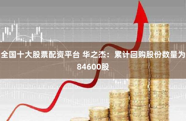 全国十大股票配资平台 华之杰：累计回购股份数量为84600股