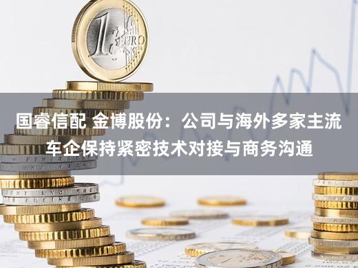 国睿信配 金博股份：公司与海外多家主流车企保持紧密技术对接与商务沟通