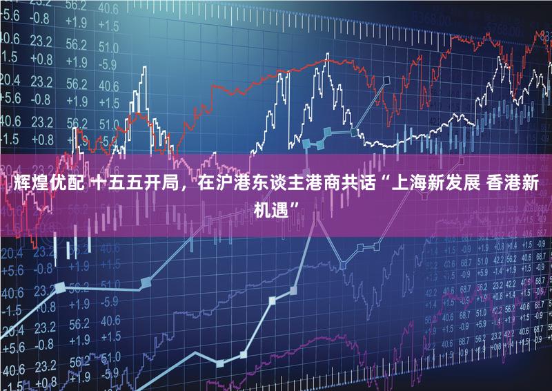 辉煌优配 十五五开局，在沪港东谈主港商共话“上海新发展 香港新机遇”