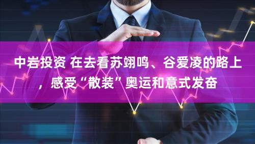 中岩投资 在去看苏翊鸣、谷爱凌的路上，感受“散装”奥运和意式发奋