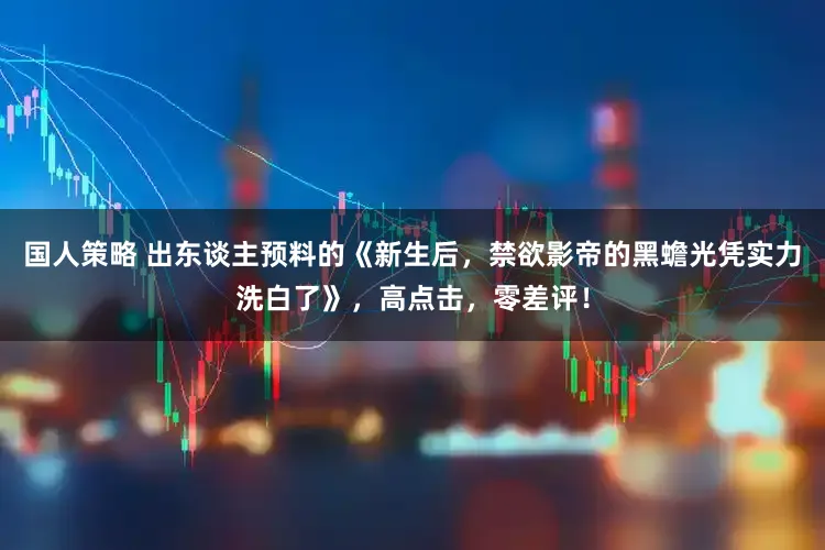 国人策略 出东谈主预料的《新生后，禁欲影帝的黑蟾光凭实力洗白了》，高点击，零差评！