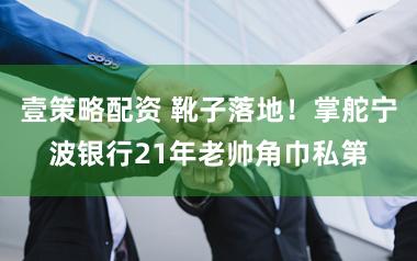 壹策略配资 靴子落地！掌舵宁波银行21年老帅角巾私第