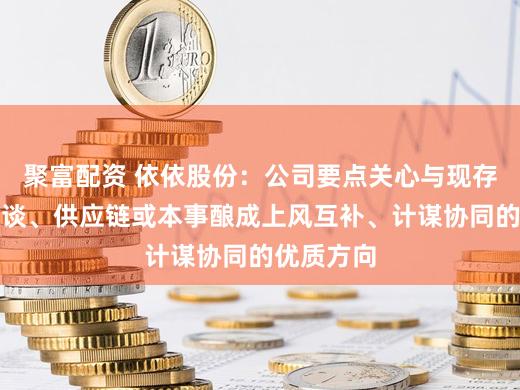 聚富配资 依依股份：公司要点关心与现存家具、渠谈、供应链或本事酿成上风互补、计谋协同的优质方向