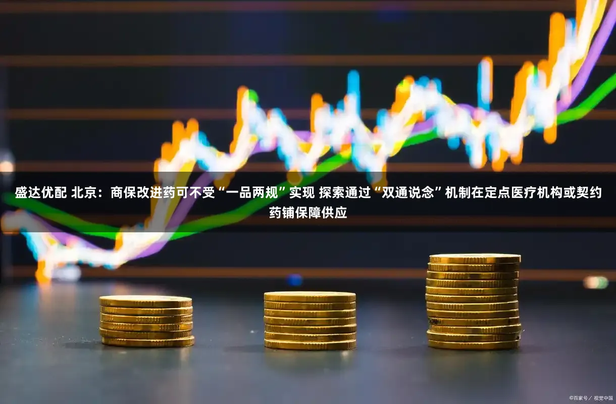 盛达优配 北京：商保改进药可不受“一品两规”实现 探索通过“双通说念”机制在定点医疗机构或契约药铺保障供应