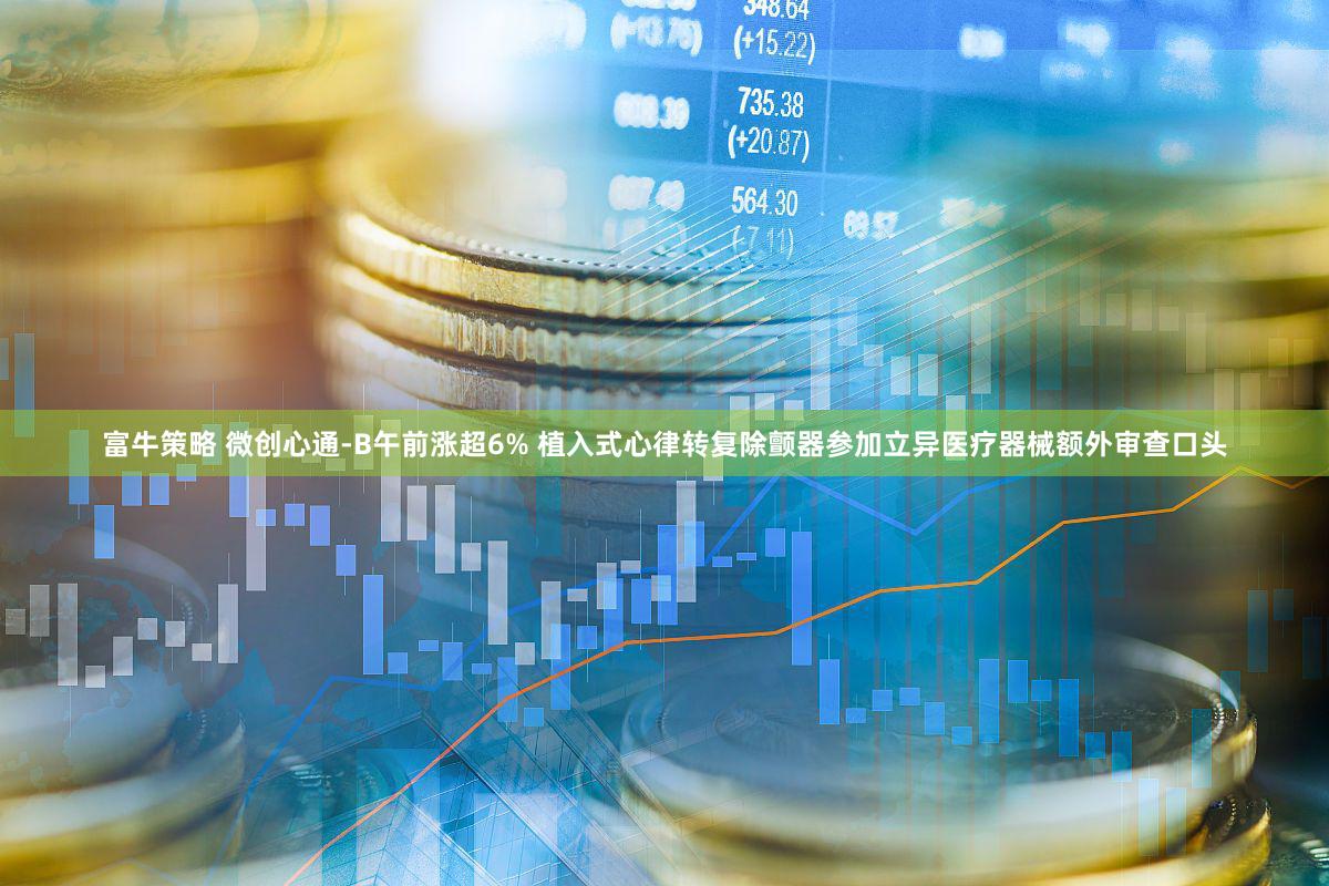 富牛策略 微创心通-B午前涨超6% 植入式心律转复除颤器参加立异医疗器械额外审查口头