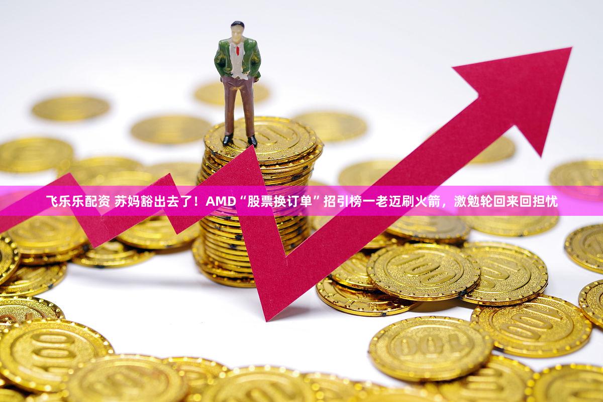 飞乐乐配资 苏妈豁出去了！AMD“股票换订单”招引榜一老迈刷火箭，激勉轮回来回担忧