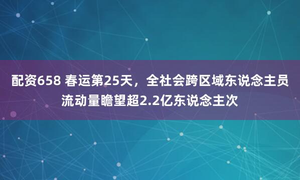 配资658 春运第25天，全社会跨区域东说念主员流动量瞻望超2.2亿东说念主次
