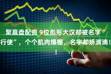 聚赢盘配资 9位彪形大汉却被名字“行使”，个个肌肉爆棚，名字却娇滴滴！