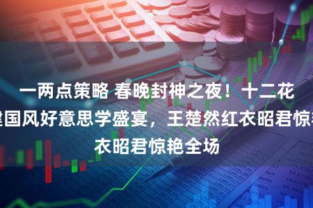 一两点策略 春晚封神之夜！十二花神盛建国风好意思学盛宴，王楚然红衣昭君惊艳全场