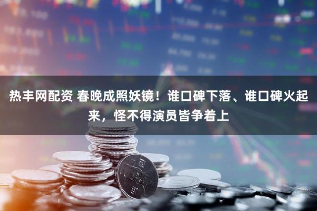 热丰网配资 春晚成照妖镜！谁口碑下落、谁口碑火起来，怪不得演员皆争着上