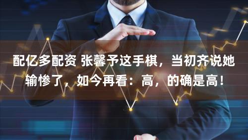 配亿多配资 张馨予这手棋，当初齐说她输惨了，如今再看：高，的确是高！