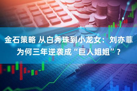 金石策略 从白秀珠到小龙女：刘亦菲为何三年逆袭成“巨人姐姐”？