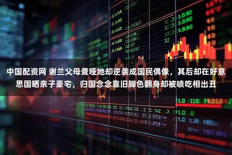 中国配资网 谢兰父母聋哑她却逆袭成国民偶像，其后却在好意思国晒亲子豪宅，归国念念靠旧脚色翻身却被喷吃相出丑