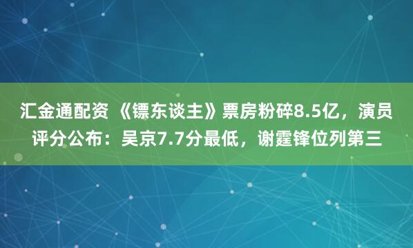 汇金通配资 《镖东谈主》票房粉碎8.5亿，演员评分公布：吴京7.7分最低，谢霆锋位列第三
