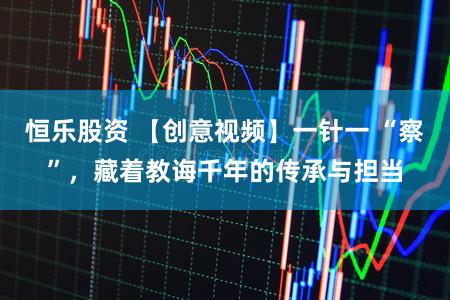 恒乐股资 【创意视频】一针一 “察”，藏着教诲千年的传承与担当