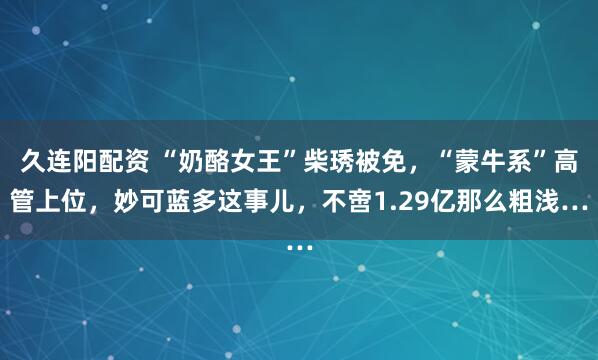 久连阳配资 “奶酪女王”柴琇被免，“蒙牛系”高管上位，妙可蓝多这事儿，不啻1.29亿那么粗浅…