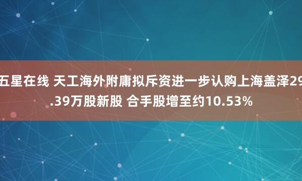五星在线 天工海外附庸拟斥资进一步认购上海盖泽29.39万股新股 合手股增至约10.53%
