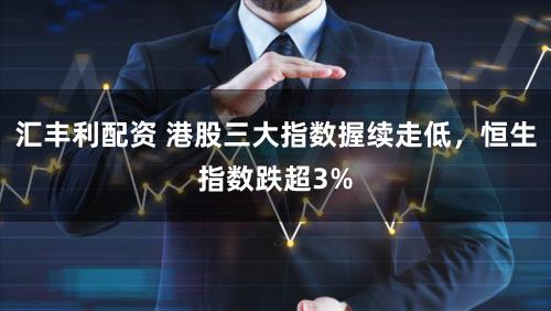 汇丰利配资 港股三大指数握续走低，恒生指数跌超3%