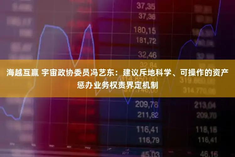 海越互赢 宇宙政协委员冯艺东：建议斥地科学、可操作的资产惩办业务权责界定机制