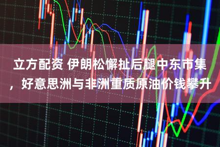 立方配资 伊朗松懈扯后腿中东市集，好意思洲与非洲重质原油价钱攀升