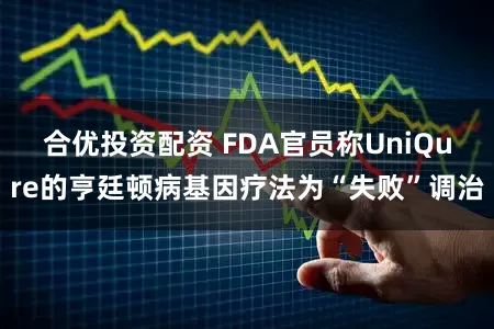 合优投资配资 FDA官员称UniQure的亨廷顿病基因疗法为“失败”调治