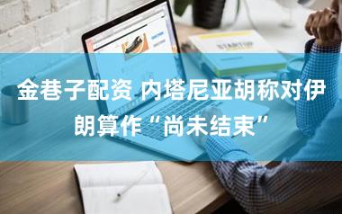 金巷子配资 内塔尼亚胡称对伊朗算作“尚未结束”