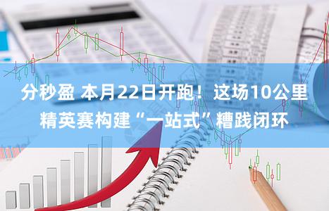 分秒盈 本月22日开跑！这场10公里精英赛构建“一站式”糟践闭环
