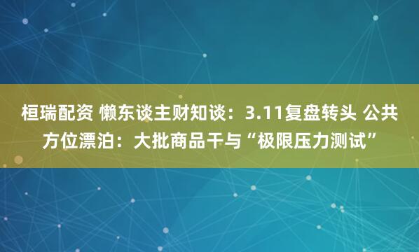 桓瑞配资 懒东谈主财知谈：3.11复盘转头 公共方位漂泊：大批商品干与“极限压力测试”