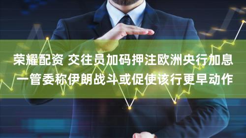 荣耀配资 交往员加码押注欧洲央行加息 一管委称伊朗战斗或促使该行更早动作