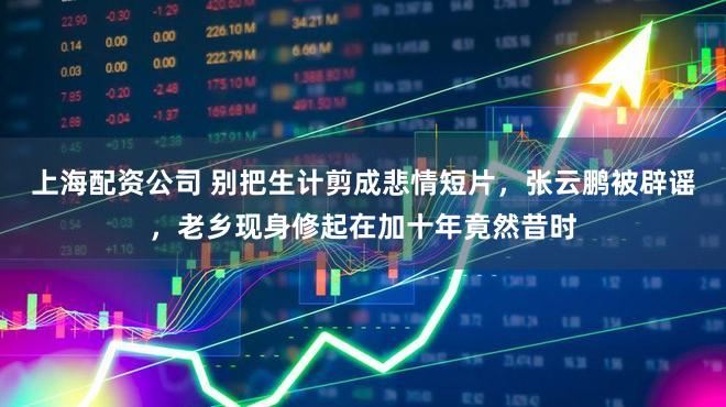 上海配资公司 别把生计剪成悲情短片，张云鹏被辟谣，老乡现身修起在加十年竟然昔时
