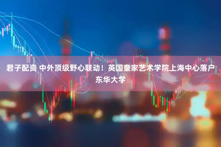 君子配资 中外顶级野心联动！英国皇家艺术学院上海中心落户东华大学