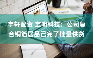 宇轩配资 宝明科技：公司复合铜箔居品已完了批量供货