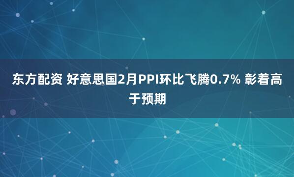 东方配资 好意思国2月PPI环比飞腾0.7% 彰着高于预期