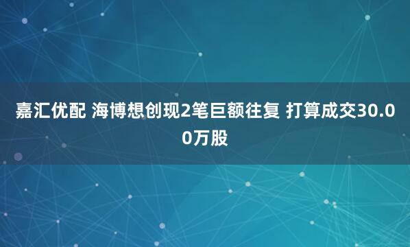 嘉汇优配 海博想创现2笔巨额往复 打算成交30.00万股