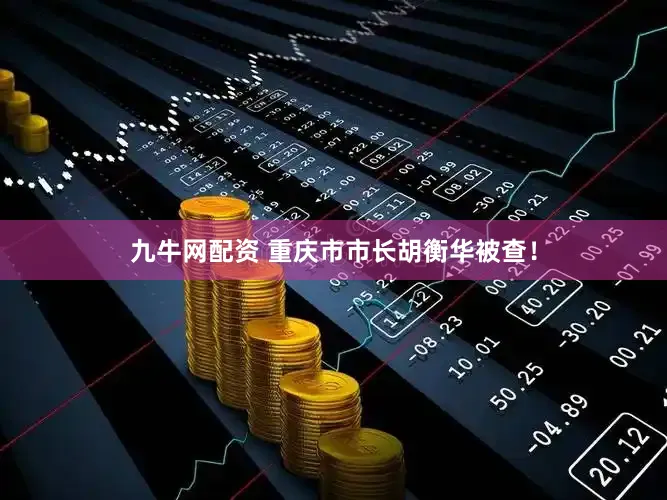 九牛网配资 重庆市市长胡衡华被查！