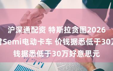 沪深通配资 特斯拉贪图2026年批量托付Semi电动卡车 价钱据悉低于30万好意思元