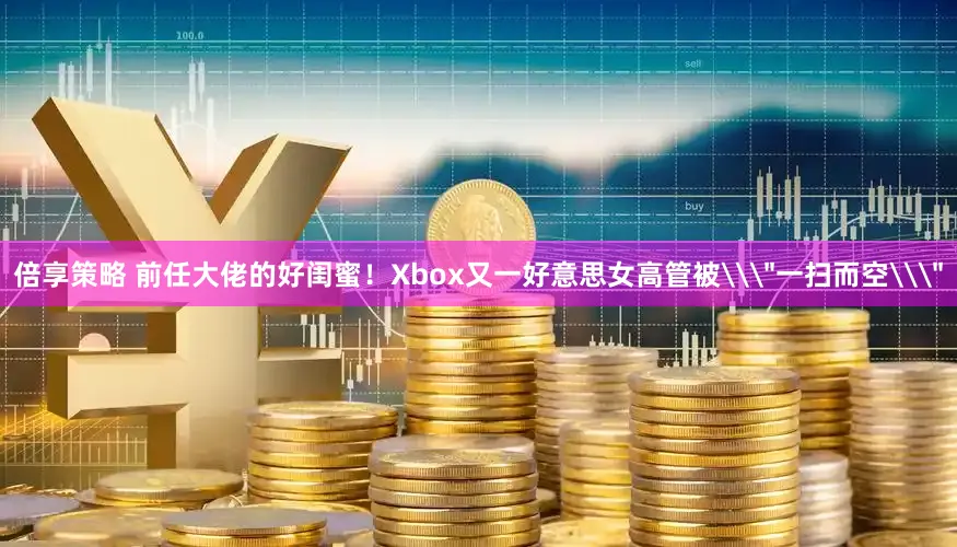 倍享策略 前任大佬的好闺蜜！Xbox又一好意思女高管被\＂一扫而空\＂