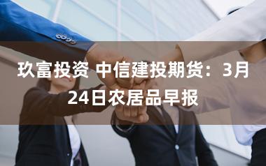 玖富投资 中信建投期货：3月24日农居品早报