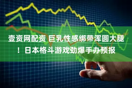 壹资网配资 巨乳性感绑带浑圆大腿!日本格斗游戏劲爆手办预报