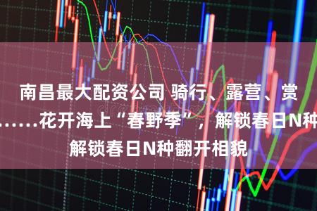 南昌最大配资公司 骑行、露营、赏花、研学……花开海上“春野季”,解锁春日N种翻开相貌