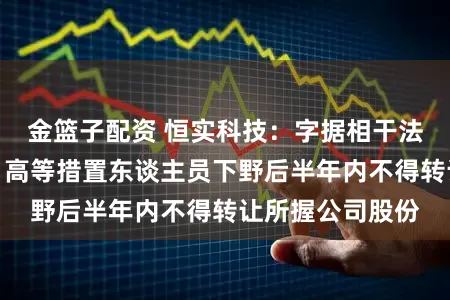 金篮子配资 恒实科技：字据相干法律解说，董事、高等措置东谈主员下野后半年内不得转让所握公司股份