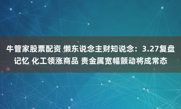 牛管家股票配资 懒东说念主财知说念：3.27复盘记忆 化工领涨商品 贵金属宽幅颤动将成常态
